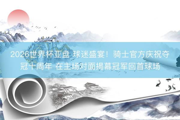 2026世界杯亚盘 球迷盛宴!骑士官方庆祝夺冠十周年 在主场对面揭幕冠军回首球场
